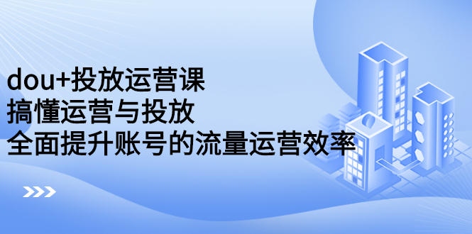 dou+投放运营课：搞懂运营与投放，全面提升账号的流量运营效率-56课堂