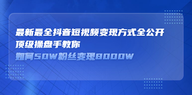 最新最全抖音短视频变现方式全公开，顶级操盘手教你如何50W粉丝变现8000W-56课堂