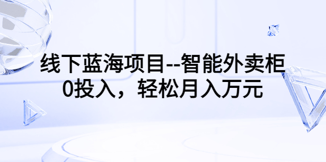 线下蓝海项目–智能外卖柜，0投入，轻松月入10000+-56课堂