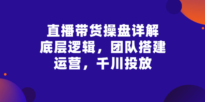 直播带货操盘详解：底层逻辑，团队搭建，运营，千川投放-56课堂