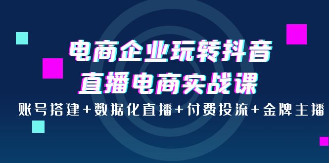 电商企业玩转抖音直播电商实战课：账号搭建+数据化直播+付费投流+金牌主播-56课堂