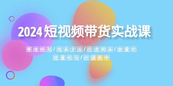 2024短视频带货实战课：赛道规划·选品方法·投流测品·放量玩法·流量规划-56课堂