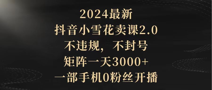 2024最新抖音小雪花卖课2.0 不违规 不封号 矩阵一天3000+一部手机0粉丝开播-56课堂