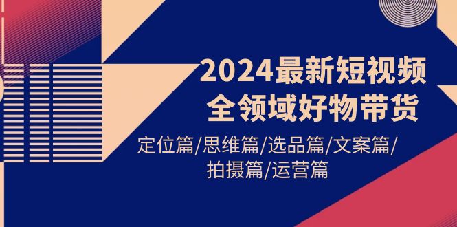 2024最新短视频全领域好物带货 定位篇/思维篇/选品篇/文案篇/拍摄篇/运营篇-56课堂