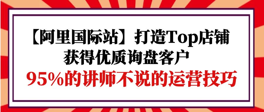 【阿里国际站】打造Top店铺-获得优质询盘客户，95%的讲师不说的运营技巧-56课堂