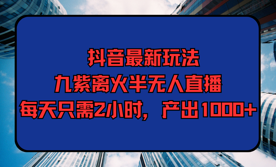 抖音最新玩法，九紫离火半无人直播，每天只需2小时，产出1000+-56课堂