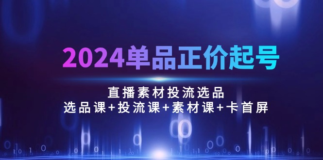 2024单品正价起号，直播素材投流选品：选品课+投流课+素材课+卡首屏/100节-56课堂