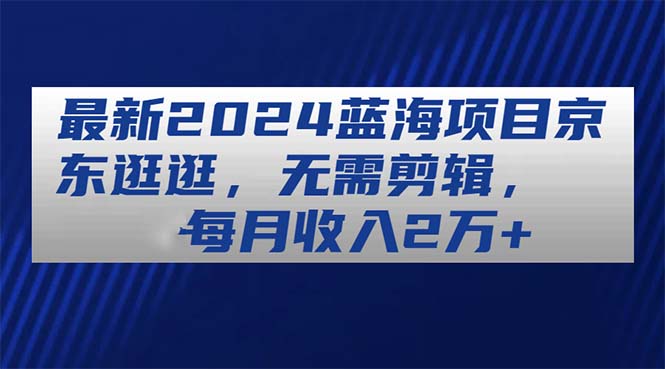 最新2024蓝海项目京东逛逛，无需剪辑，每月收入2万+-56课堂