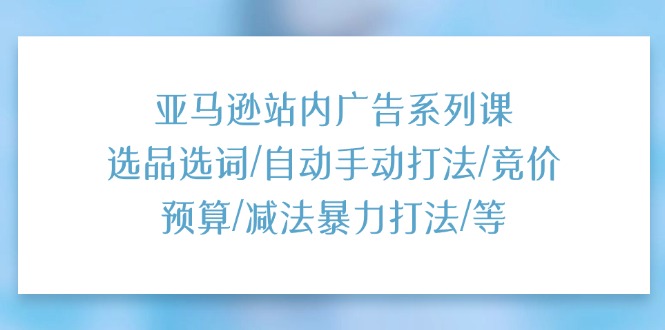 亚马逊站内广告系列课：选品选词  自动手动打法  竞价预算  减法暴力打法  等-56课堂